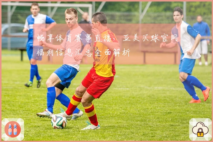 畅享体育赛事直播，亚美买球官网福利信息汇总全面解析