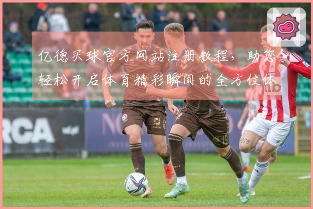 亿德买球官方网站注册教程,助您轻松开启体育精彩瞬间的全方位体验