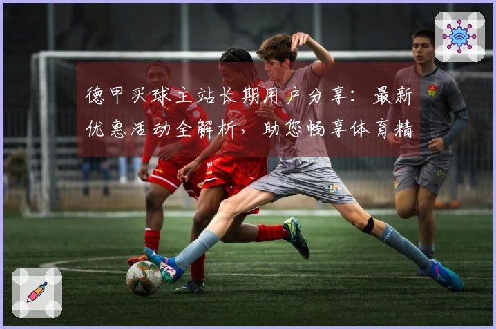 德甲买球主站长期用户分享：最新优惠活动全解析，助您畅享体育精彩！