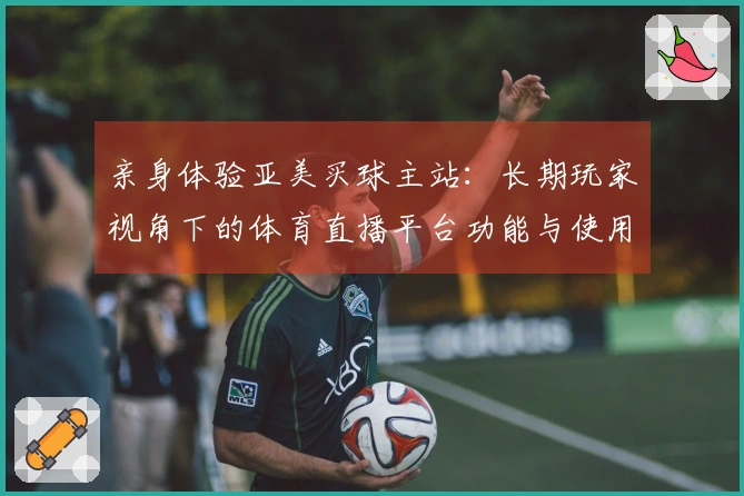 亲身体验亚美买球主站：长期玩家视角下的体育直播平台功能与使用心得分享