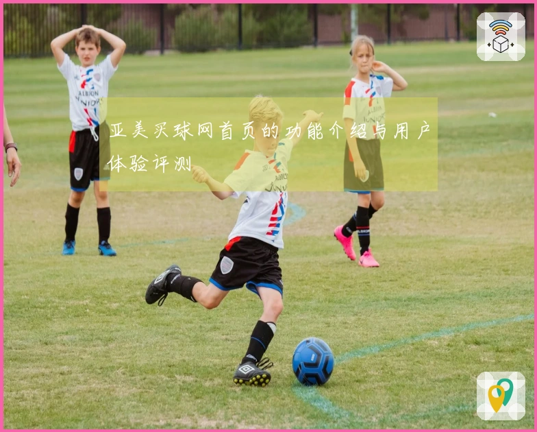 亚美买球网首页的功能介绍与用户体验评测