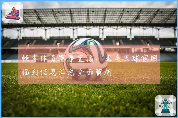 畅享体育赛事直播，亚美买球官网福利信息汇总全面解析