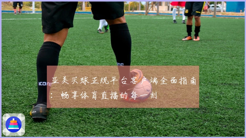亚美买球正规平台客户端全面指南：畅享体育直播的每一刻