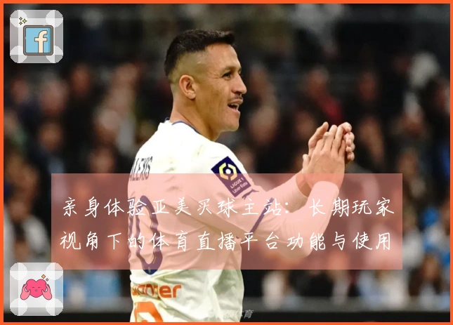 亲身体验亚美买球主站：长期玩家视角下的体育直播平台功能与使用心得分享